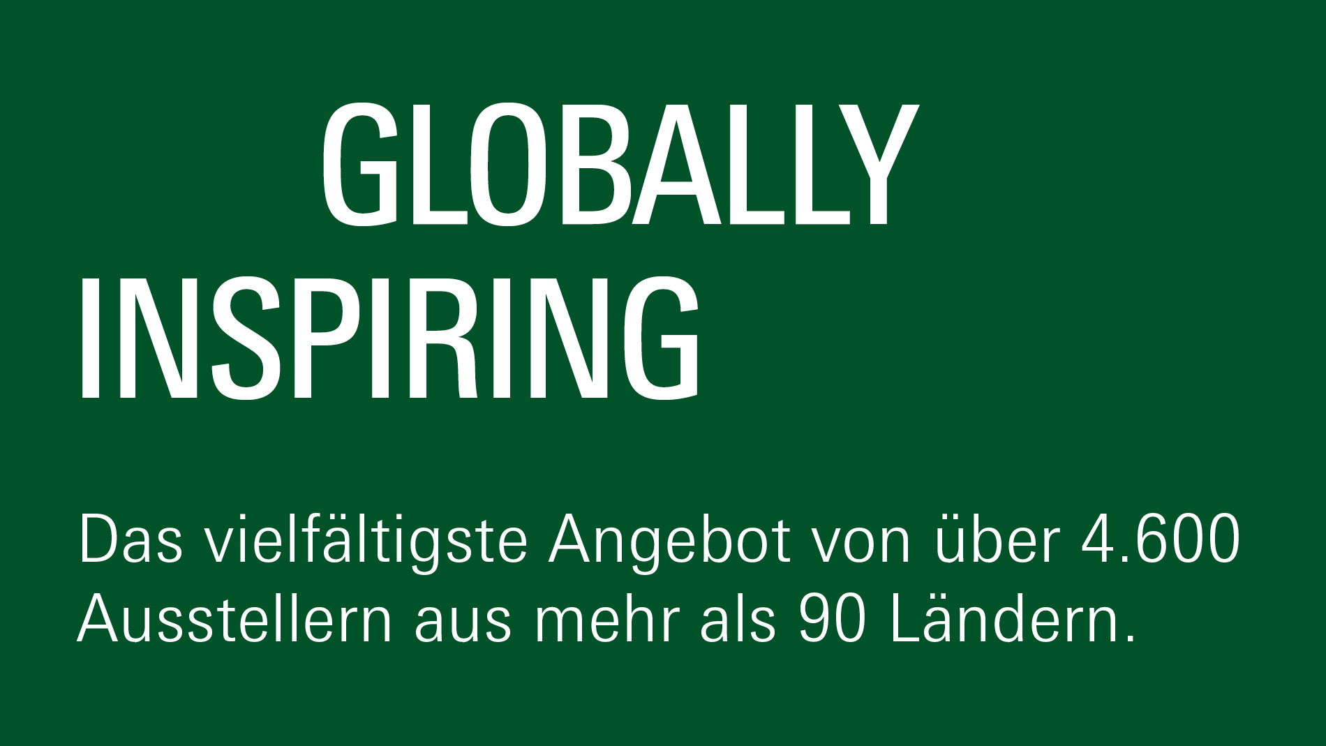 Globally inspiring: Das vielfältigste Angebot von über 4.600 Ausstellern aus mehr als 90 Ländern.