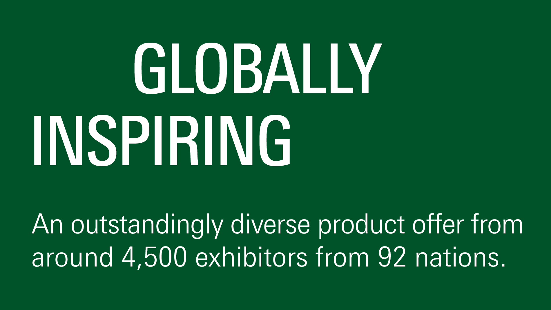 Globally inspiring: The most diverse offer from over 4,600 exhibitors from more than 90 countries.
